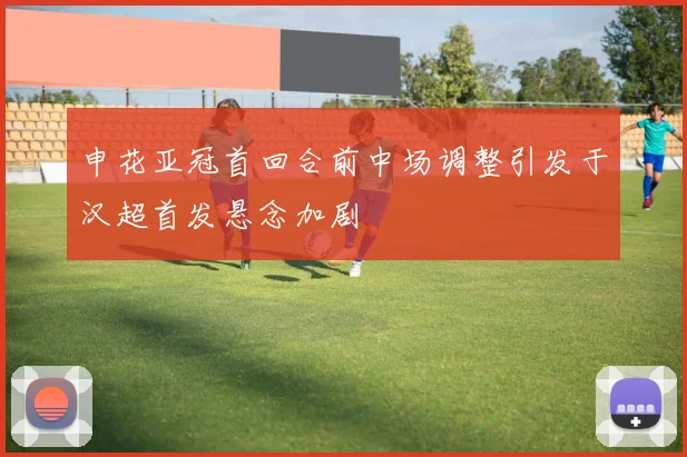 申花亚冠首回合前中场调整引发于汉超首发悬念加剧
