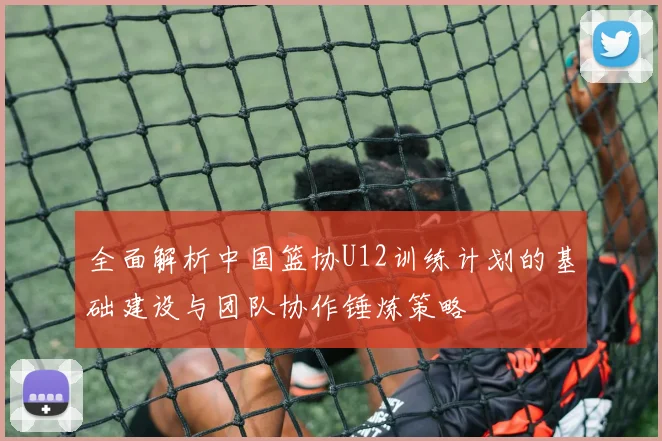 全面解析中国篮协U12训练计划的基础建设与团队协作锤炼策略