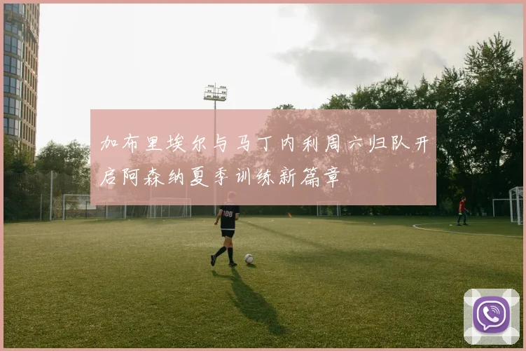 加布里埃尔与马丁内利周六归队开启阿森纳夏季训练新篇章