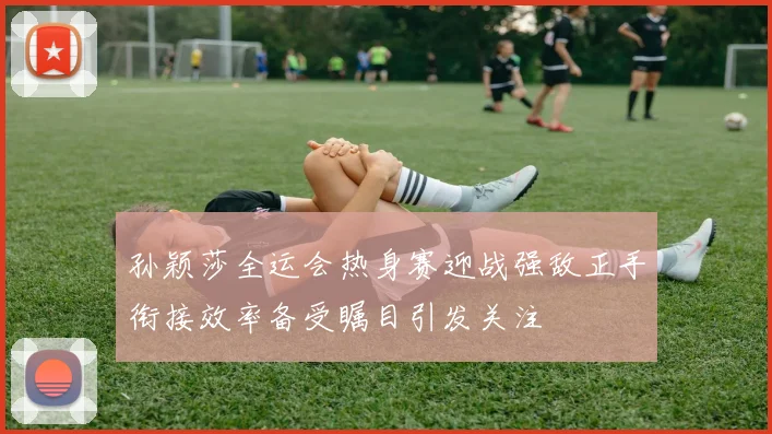 孙颖莎全运会热身赛迎战强敌正手衔接效率备受瞩目引发关注