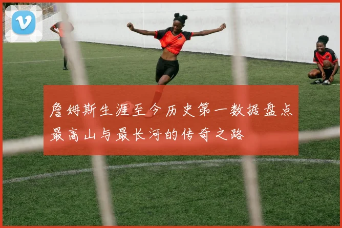 詹姆斯生涯至今历史第一数据盘点最高山与最长河的传奇之路