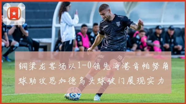 铜梁龙客场以1-0领先海港肯帕努角球助攻恩加德乌头球破门展现实力