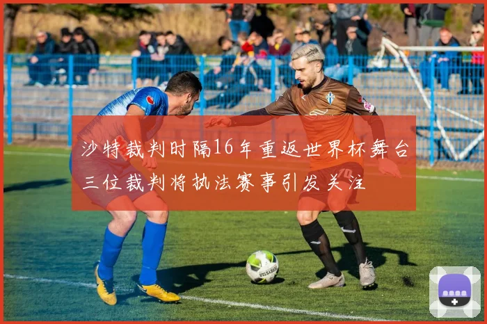 沙特裁判时隔16年重返世界杯舞台三位裁判将执法赛事引发关注