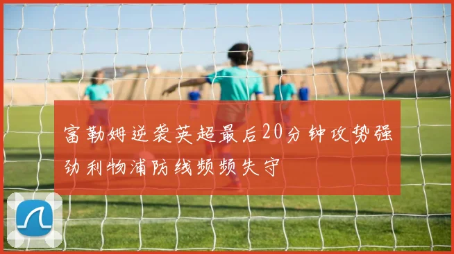 富勒姆逆袭英超最后20分钟攻势强劲利物浦防线频频失守