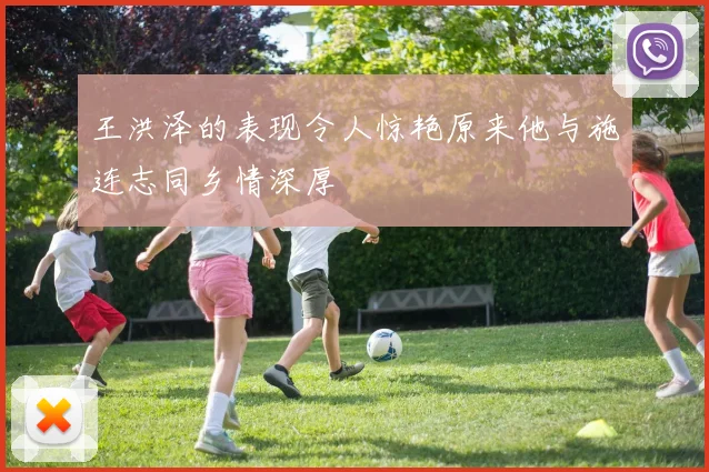 王洪泽的表现令人惊艳原来他与施连志同乡情深厚