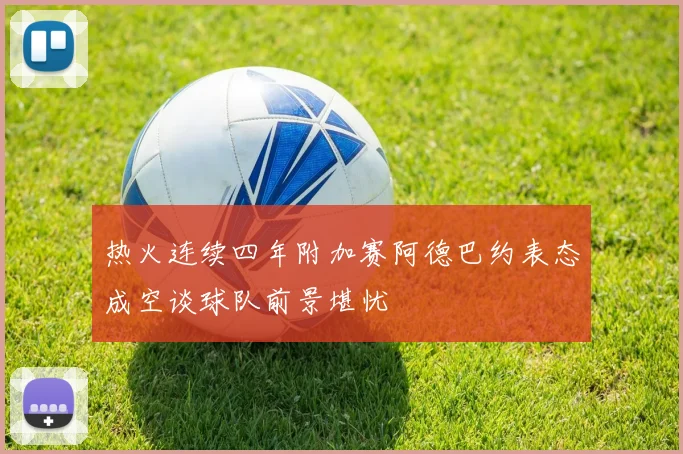 热火连续四年附加赛阿德巴约表态成空谈球队前景堪忧