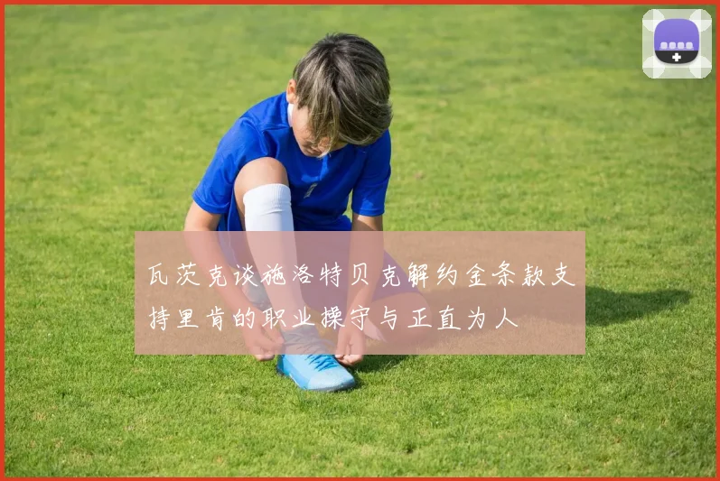 瓦茨克谈施洛特贝克解约金条款支持里肯的职业操守与正直为人