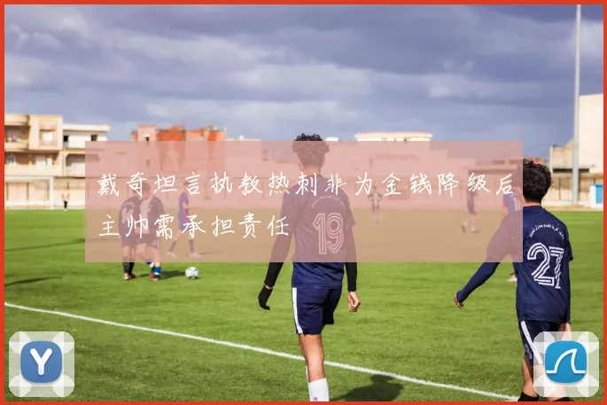戴奇坦言执教热刺非为金钱降级后主帅需承担责任