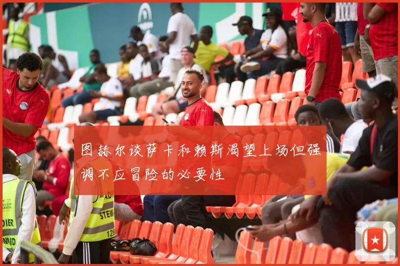 图赫尔谈萨卡和赖斯渴望上场但强调不应冒险的必要性