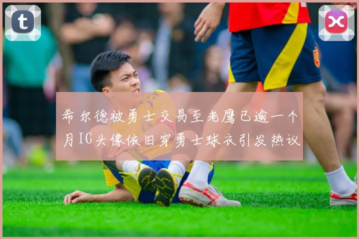 希尔德被勇士交易至老鹰已逾一个月IG头像依旧穿勇士球衣引发热议