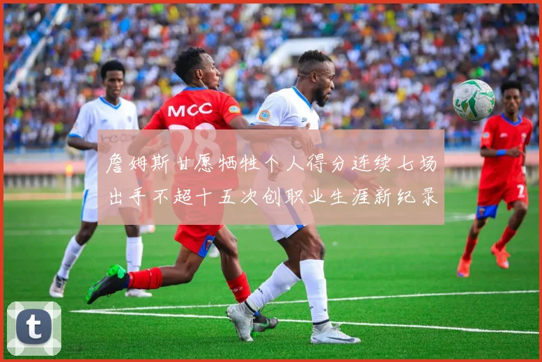 詹姆斯甘愿牺牲个人得分连续七场出手不超十五次创职业生涯新纪录