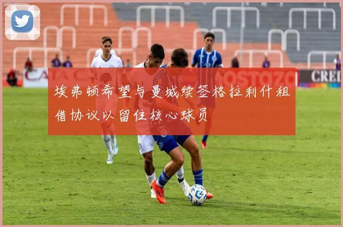 埃弗顿希望与曼城续签格拉利什租借协议以留住核心球员