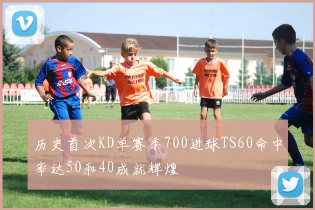 历史首次KD单赛季700进球TS60命中率达50和40成就辉煌