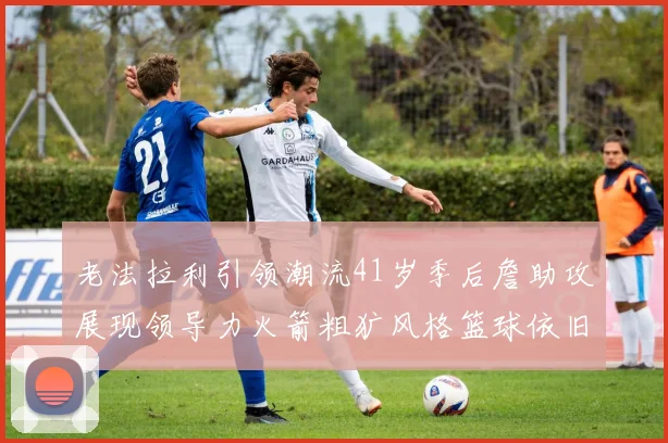 老法拉利引领潮流41岁季后詹助攻展现领导力火箭粗犷风格篮球依旧精彩