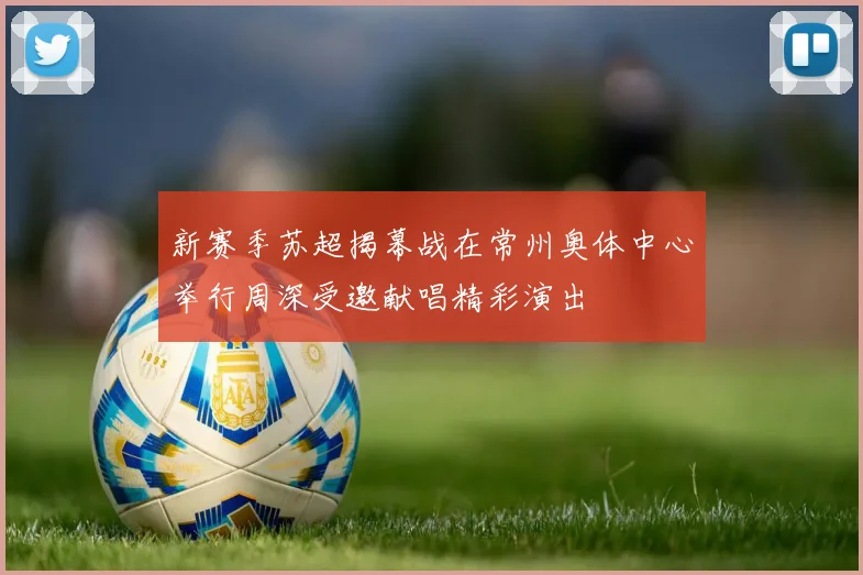 新赛季苏超揭幕战在常州奥体中心举行周深受邀献唱精彩演出