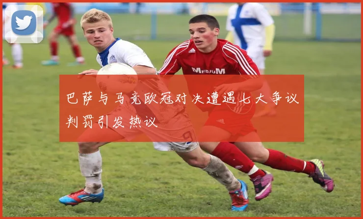 巴萨与马竞欧冠对决遭遇七大争议判罚引发热议