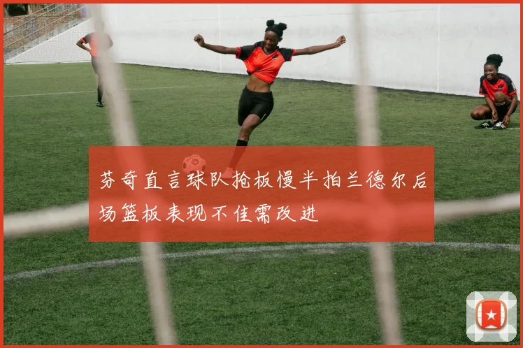 芬奇直言球队抢板慢半拍兰德尔后场篮板表现不佳需改进