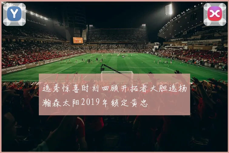 选秀惊喜时刻回顾开拓者大胆选杨瀚森太阳2019年锁定黄忠