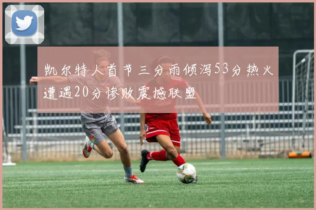 凯尔特人首节三分雨倾泻53分热火遭遇20分惨败震撼联盟