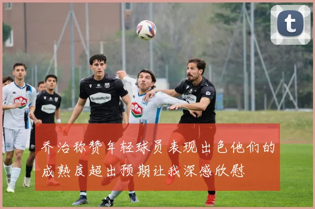 乔治称赞年轻球员表现出色他们的成熟度超出预期让我深感欣慰