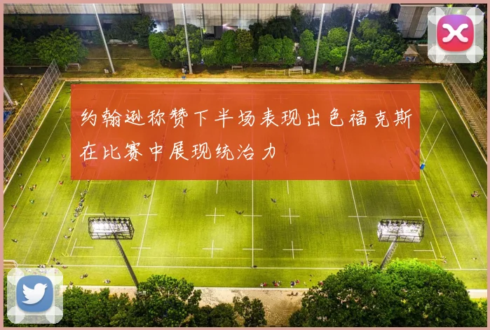 约翰逊称赞下半场表现出色福克斯在比赛中展现统治力