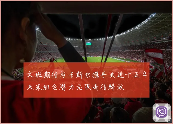 文班期待与卡斯尔携手共进十五年未来组合潜力无限尚待释放