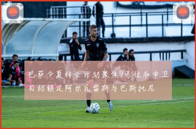 巴萨今夏转会计划聚焦9号位和中卫目标锁定阿尔瓦雷斯与巴斯托尼