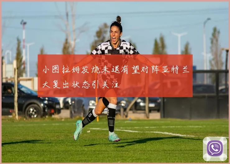 小图拉姆发烧未退有望对阵亚特兰大复出状态引关注