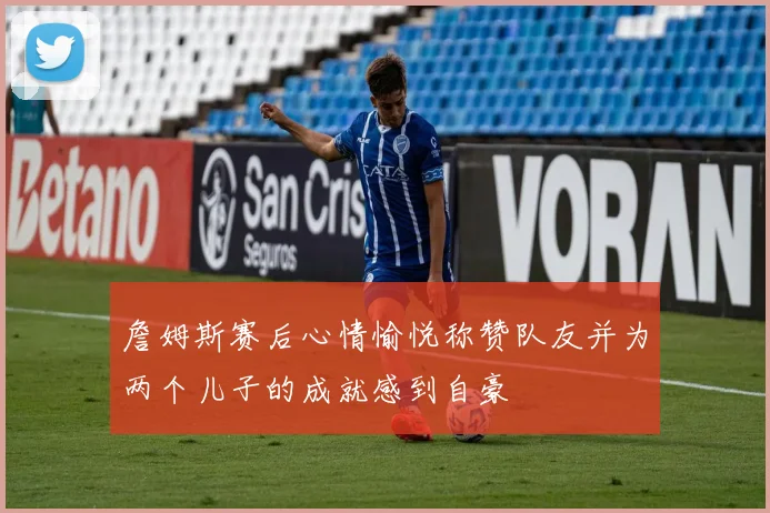 詹姆斯赛后心情愉悦称赞队友并为两个儿子的成就感到自豪