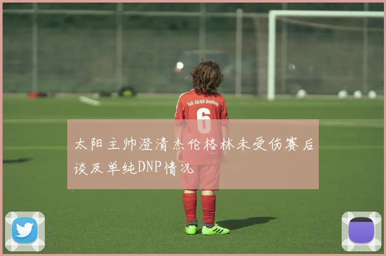 太阳主帅澄清杰伦格林未受伤赛后谈及单纯DNP情况