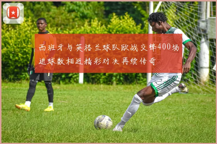 西班牙与英格兰球队欧战交锋400场进球数相近精彩对决再续传奇