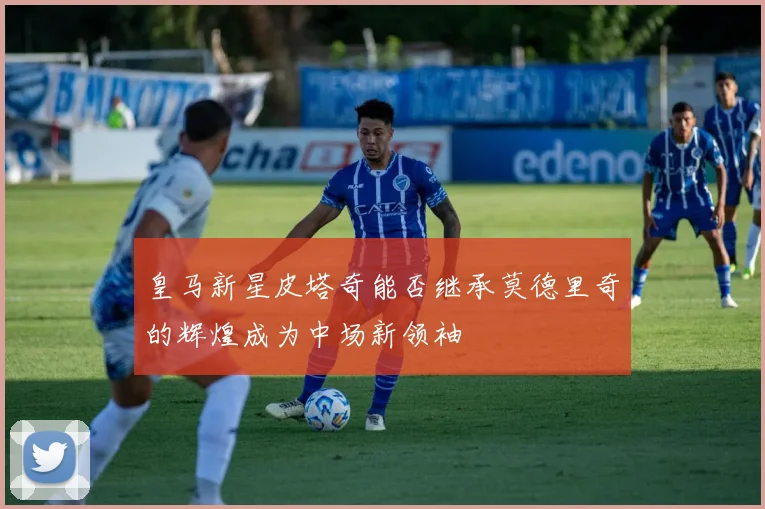 皇马新星皮塔奇能否继承莫德里奇的辉煌成为中场新领袖