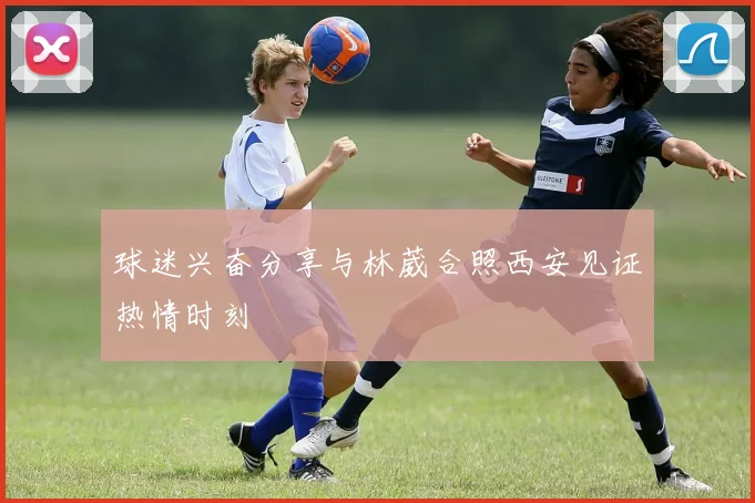 球迷兴奋分享与林葳合照西安见证热情时刻