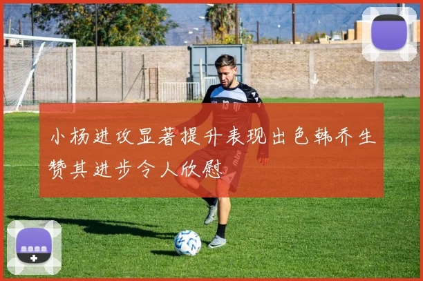 小杨进攻显著提升表现出色韩乔生赞其进步令人欣慰