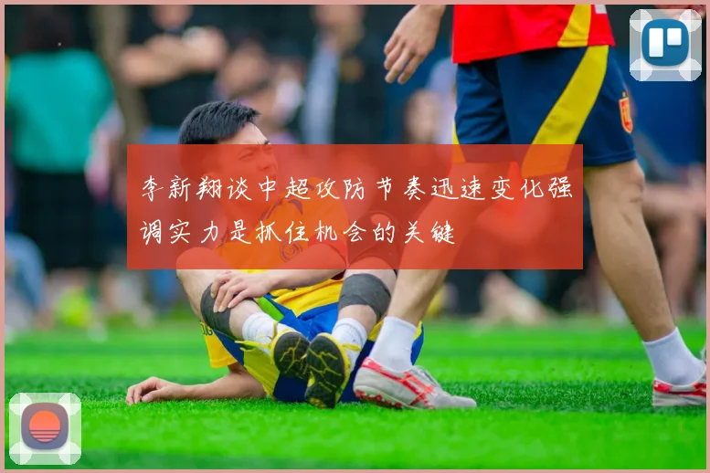 李新翔谈中超攻防节奏迅速变化强调实力是抓住机会的关键