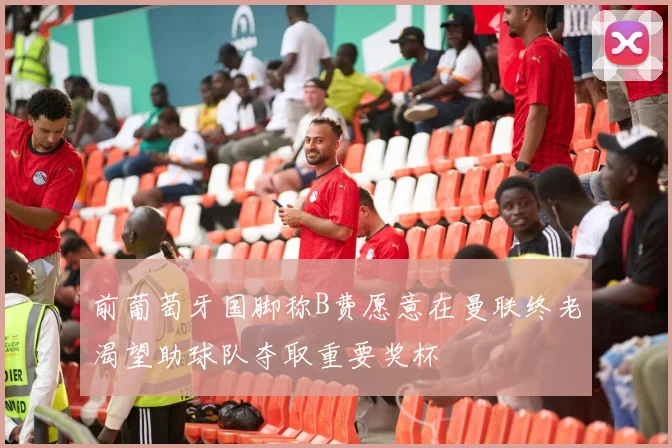 前葡萄牙国脚称B费愿意在曼联终老渴望助球队夺取重要奖杯