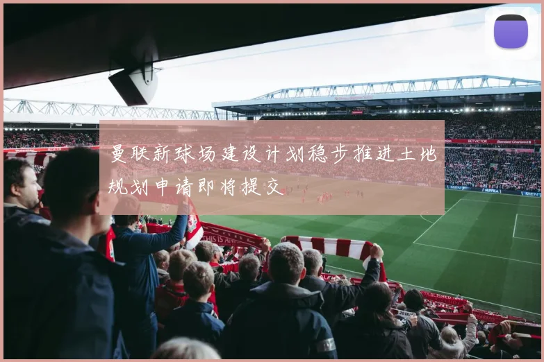 曼联新球场建设计划稳步推进土地规划申请即将提交