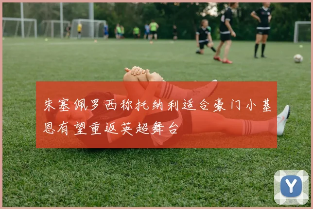 朱塞佩罗西称托纳利适合豪门小基恩有望重返英超舞台