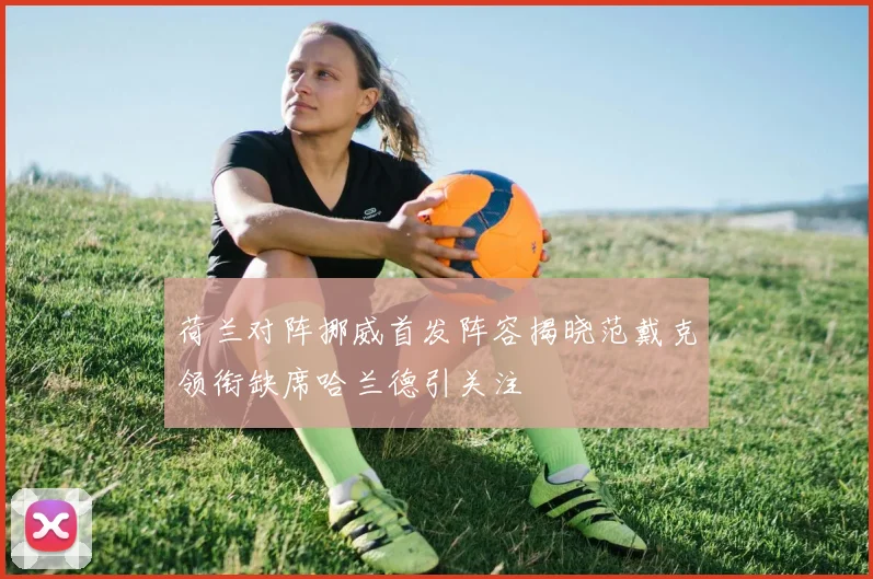 荷兰对阵挪威首发阵容揭晓范戴克领衔缺席哈兰德引关注