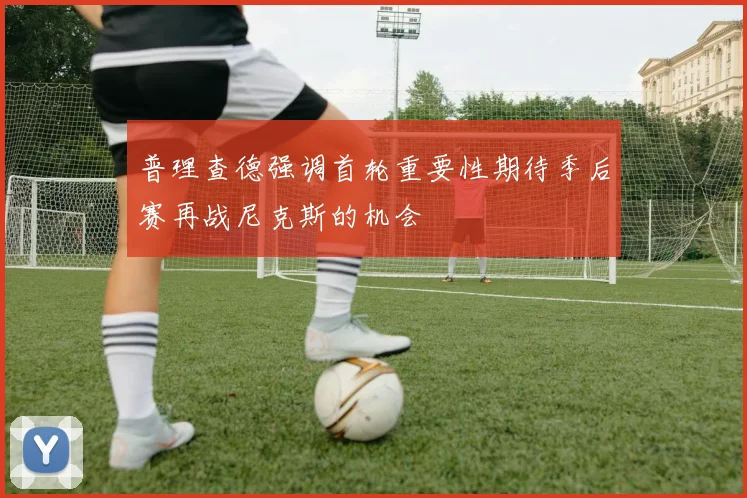 普理查德强调首轮重要性期待季后赛再战尼克斯的机会