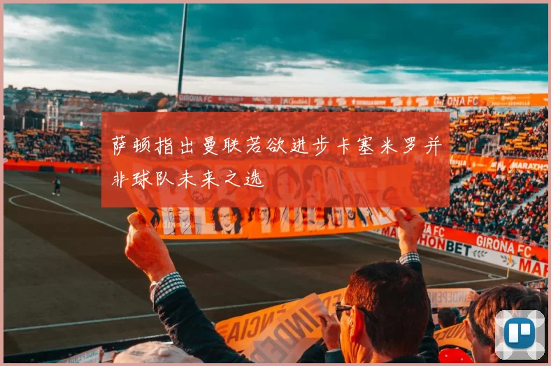 萨顿指出曼联若欲进步卡塞米罗并非球队未来之选