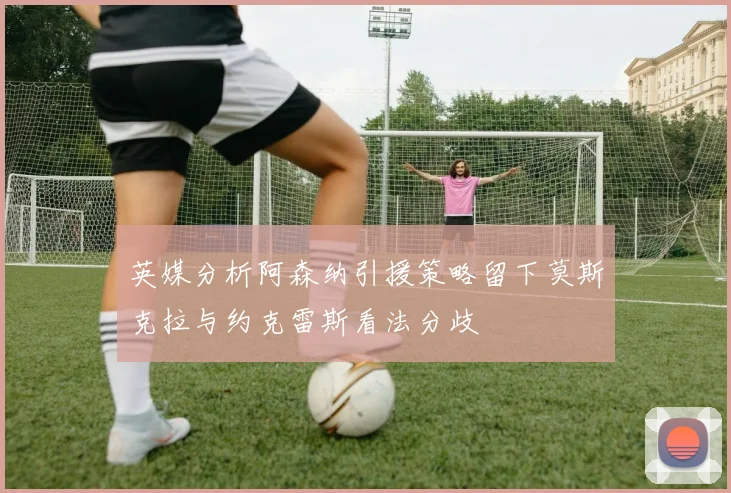 英媒分析阿森纳引援策略留下莫斯克拉与约克雷斯看法分歧
