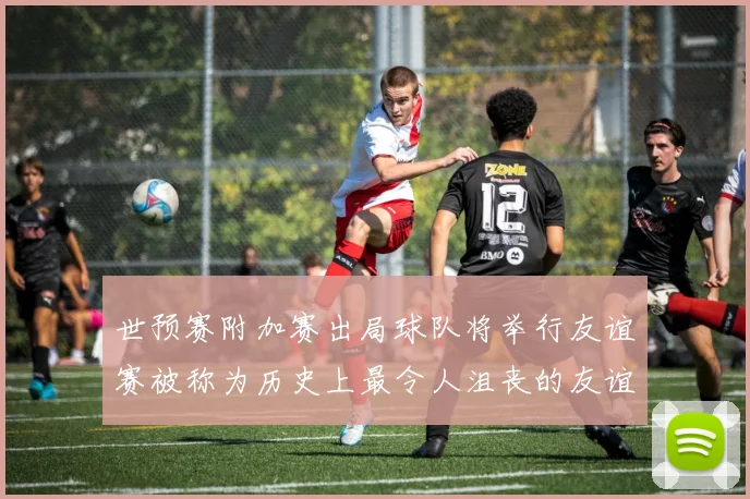 世预赛附加赛出局球队将举行友谊赛被称为历史上最令人沮丧的友谊赛