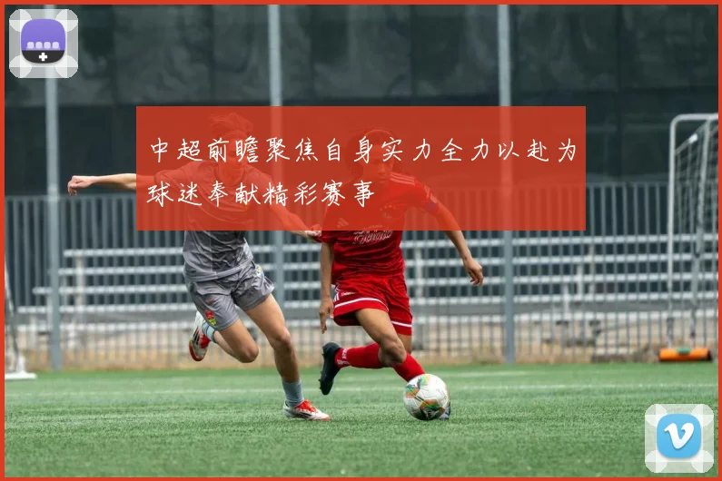 中超前瞻聚焦自身实力全力以赴为球迷奉献精彩赛事