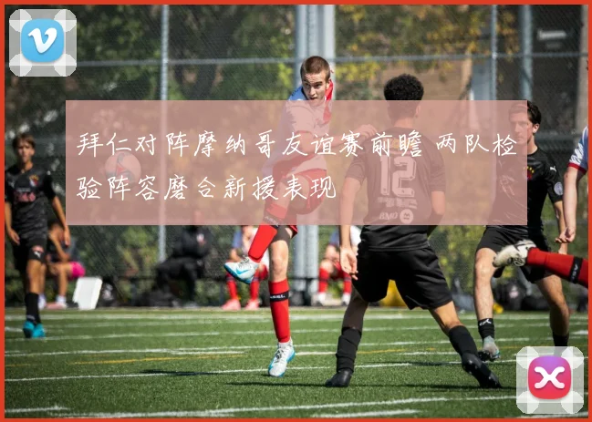 拜仁对阵摩纳哥友谊赛前瞻 两队检验阵容磨合新援表现