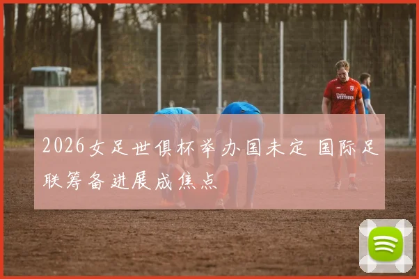 2026女足世俱杯举办国未定 国际足联筹备进展成焦点