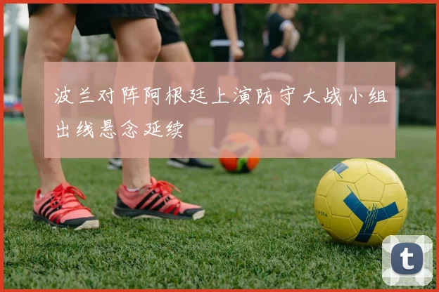 波兰对阵阿根廷上演防守大战小组出线悬念延续