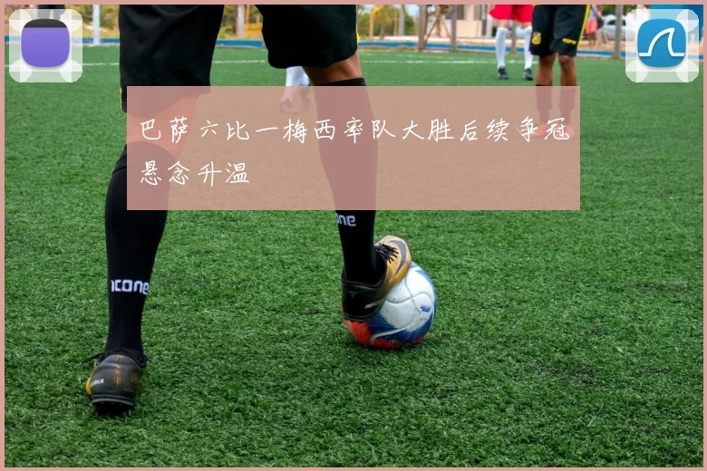 巴萨六比一梅西率队大胜后续争冠悬念升温