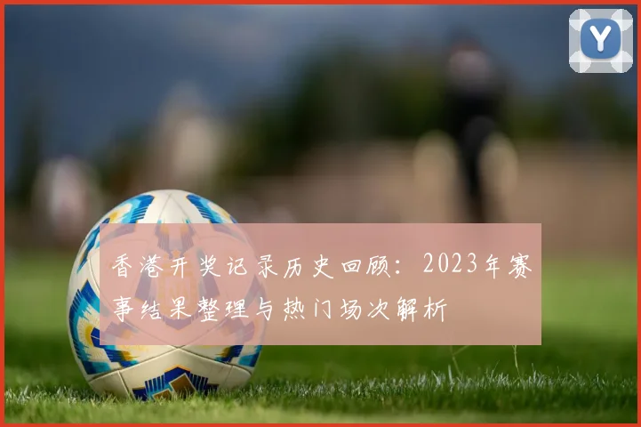 香港开奖记录历史回顾：2023年赛事结果整理与热门场次解析