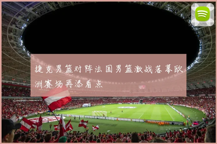 捷克男篮对阵法国男篮激战落幕欧洲赛场再添看点